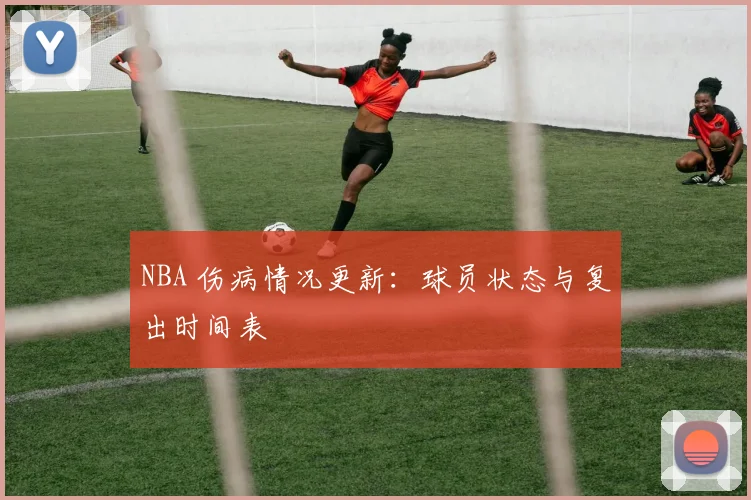 NBA 伤病情况更新:球员状态与复出时间表