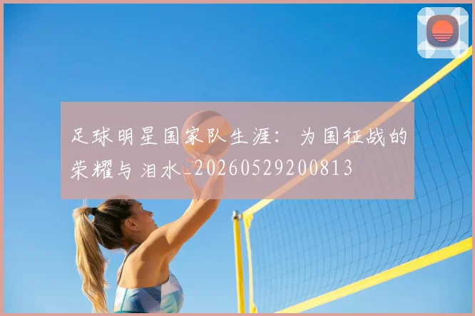 足球明星国家队生涯：为国征战的荣耀与泪水_20260529200813