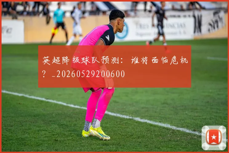 英超降级球队预测:谁将面临危机?_20260529200600