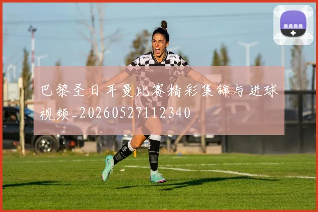 巴黎圣日耳曼比赛精彩集锦与进球视频_20260527112340