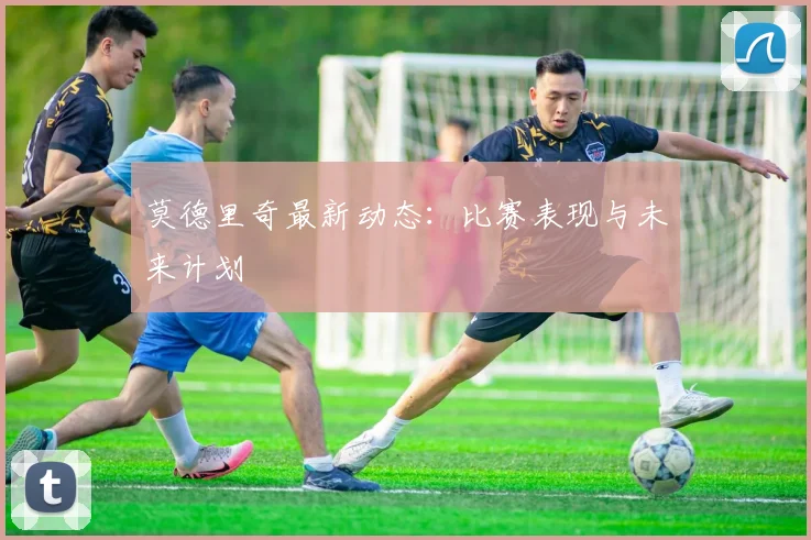 莫德里奇最新动态：比赛表现与未来计划