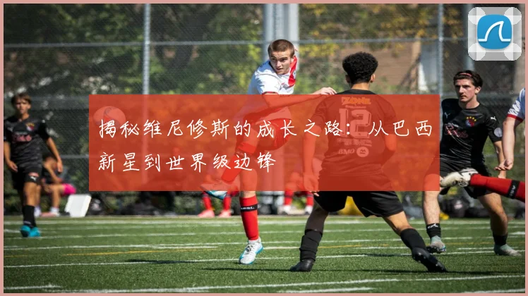 揭秘维尼修斯的成长之路：从巴西新星到世界级边锋