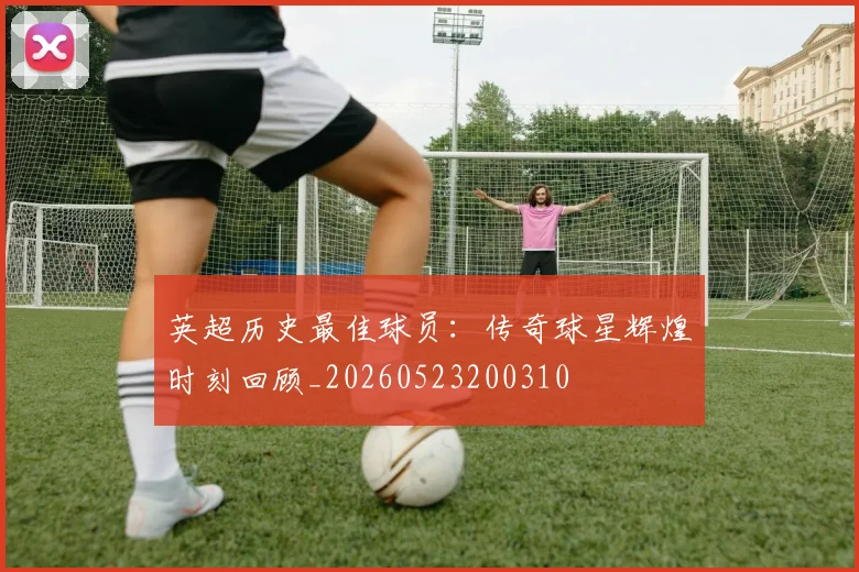 英超历史最佳球员:传奇球星辉煌时刻回顾_20260523200310