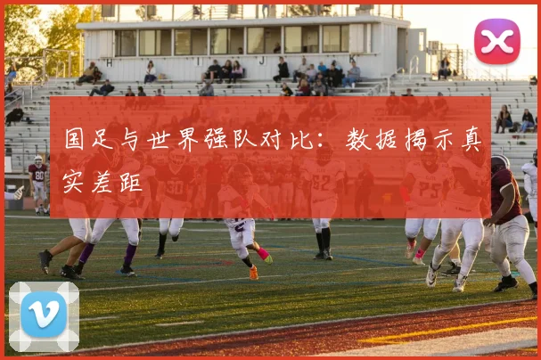 国足与世界强队对比：数据揭示真实差距