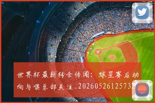 世界杯最新转会传闻：球星赛后动向与俱乐部关注_20260526125732