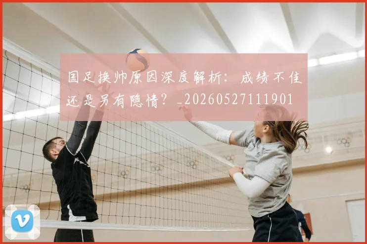 国足换帅原因深度解析：成绩不佳还是另有隐情？_20260527111901