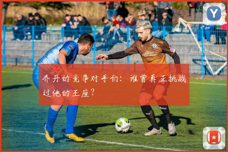 乔丹的竞争对手们:谁曾真正挑战过他的王座?