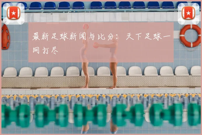 最新足球新闻与比分:天下足球一网打尽