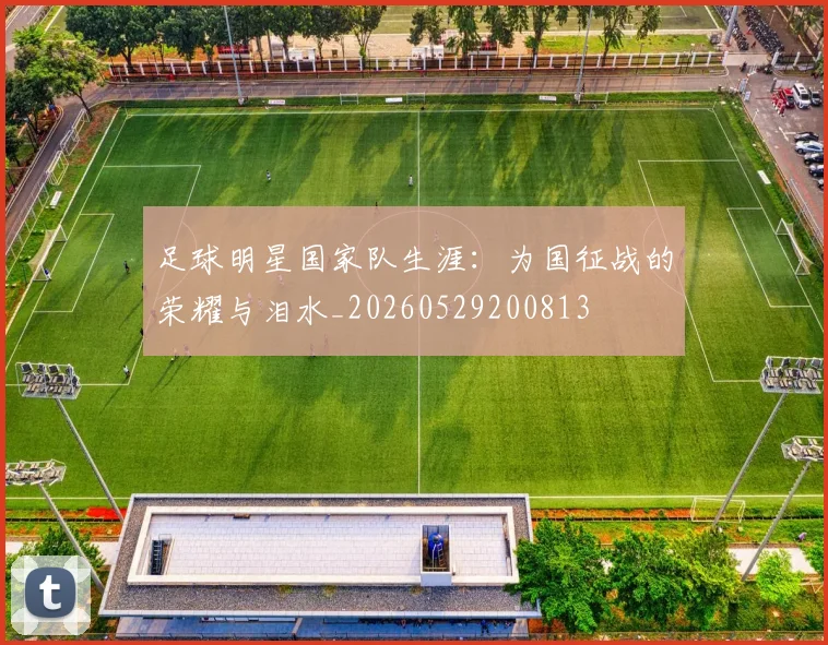 足球明星国家队生涯:为国征战的荣耀与泪水_20260529200813
