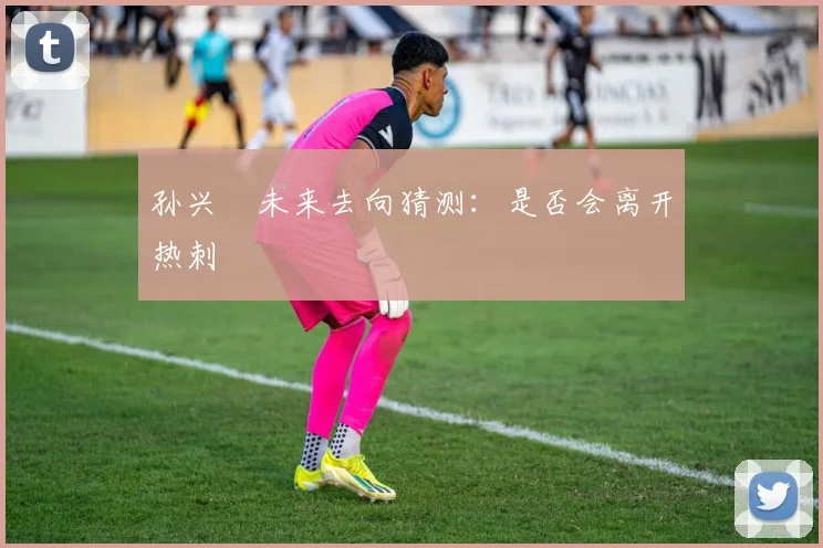 孙兴慜未来去向猜测:是否会离开热刺