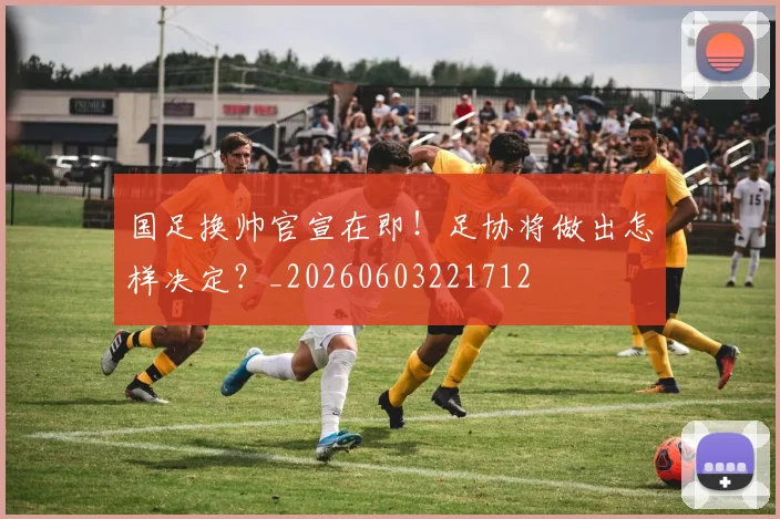 国足换帅官宣在即!足协将做出怎样决定?_20260603221712