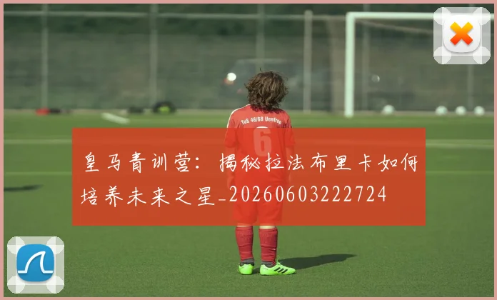 皇马青训营:揭秘拉法布里卡如何培养未来之星_20260603222724