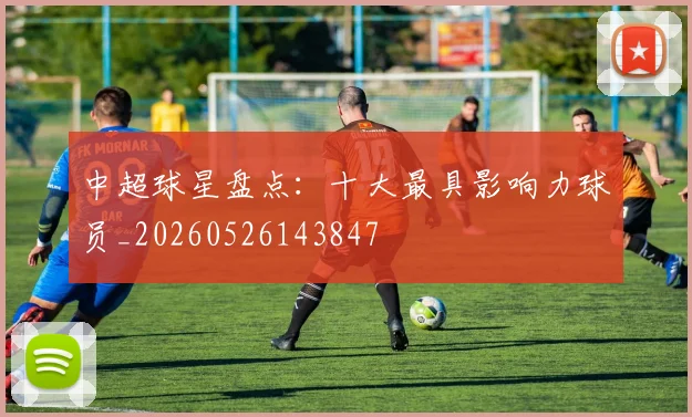中超球星盘点:十大最具影响力球员_20260526143847