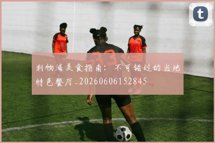 利物浦美食指南:不可错过的当地特色餐厅_20260606152845