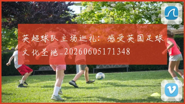 英超球队主场巡礼:感受英国足球文化圣地_20260605171348