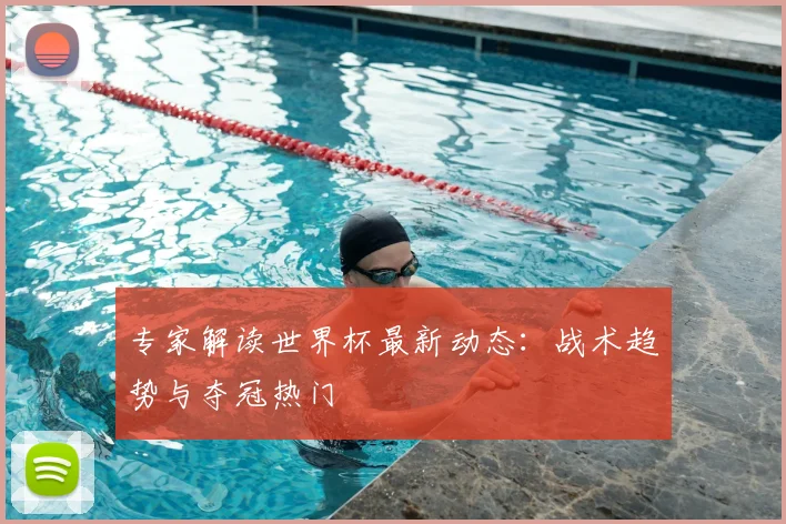 专家解读世界杯最新动态:战术趋势与夺冠热门