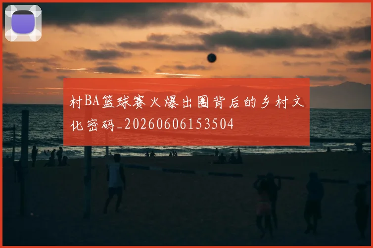 村BA篮球赛火爆出圈背后的乡村文化密码_20260606153504